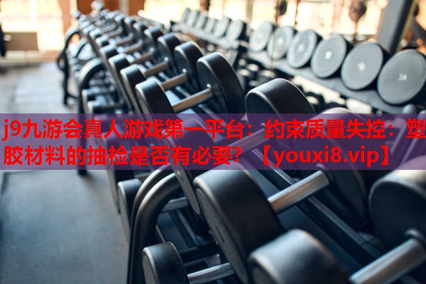 约束质量失控：塑胶材料的抽检是否有必要？